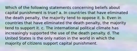 Which of the following statements concerning beliefs about capital punishment is true? a. In countries that have eliminated the death penalty, the majority tend to oppose it. b. Even in countries that have eliminated the death penalty, the majority tend to support it. c. The international political climate has increasingly supported the use of the death penalty. d. The United States is the only nation in the world in which the majority of citizens support capital punishment.