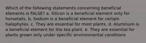 Which of the following statements concerning beneficial elements is FALSE? a. Silicon is a beneficial element only for horsetails. b. Sodium is a beneficial element for certain halophytes. c. They are essential for most plants. d. Aluminum is a beneficial element for the tea plant. e. They are essential for plants grown only under specific environmental conditions