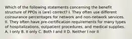 Which of the following statements concerning the benefit structure of PPOs is (are) correct? I. They often use different coinsurance percentages for network and non-network services. II. They often have pre-certification requirements for many types of hospitalizations, outpatient procedures, and medical supplies. A. I only B. II only C. Both I and II D. Neither I nor II