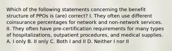 Which of the following statements concerning the benefit structure of PPOs is (are) correct? I. They often use different coinsurance percentages for network and non-network services. II. They often have pre-certification requirements for many types of hospitalizations, outpatient procedures, and medical supplies. A. I only B. II only C. Both I and II D. Neither I nor II