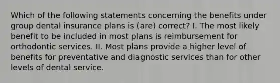 Which of the following statements concerning the benefits under group dental insurance plans is (are) correct? I. The most likely benefit to be included in most plans is reimbursement for orthodontic services. II. Most plans provide a higher level of benefits for preventative and diagnostic services than for other levels of dental service.