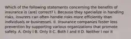 Which of the following statements concerning the benefits of insurance is (are) correct? I. Because they specialize in handling risks, insurers can often handle risks more efficiently than individuals or businesses. II. Insurance companies foster loss prevention by supporting various organizations that promote safety. A. Only I B. Only II C. Both I and II D. Neither I nor II