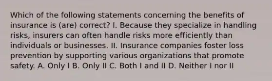 Which of the following statements concerning the benefits of insurance is (are) correct? I. Because they specialize in handling risks, insurers can often handle risks more efficiently than individuals or businesses. II. Insurance companies foster loss prevention by supporting various organizations that promote safety. A. Only I B. Only II C. Both I and II D. Neither I nor II