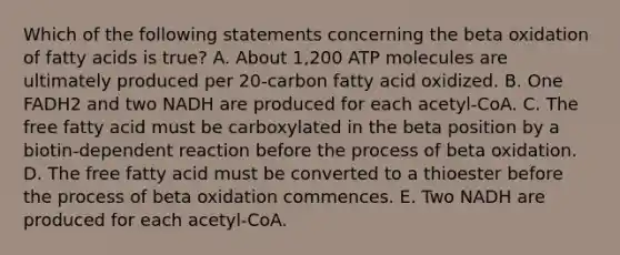 Which of the following statements concerning the beta oxidation of fatty acids is true? A. About 1,200 ATP molecules are ultimately produced per 20-carbon fatty acid oxidized. B. One FADH2 and two NADH are produced for each acetyl-CoA. C. The free fatty acid must be carboxylated in the beta position by a biotin-dependent reaction before the process of beta oxidation. D. The free fatty acid must be converted to a thioester before the process of beta oxidation commences. E. Two NADH are produced for each acetyl-CoA.