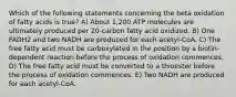 Which of the following statements concerning the beta oxidation of fatty acids is true? A) About 1,200 ATP molecules are ultimately produced per 20-carbon fatty acid oxidized. B) One FADH2 and two NADH are produced for each acetyl-CoA. C) The free fatty acid must be carboxylated in the position by a biotin-dependent reaction before the process of oxidation commences. D) The free fatty acid must be converted to a thioester before the process of oxidation commences. E) Two NADH are produced for each acetyl-CoA.