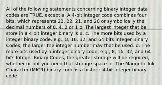 All of the following statements concerning binary integer data codes are TRUE, except a. A 4-bit integer code combines four bits, which represents 23, 22, 21, and 20 or symbolically the decimal numbers of 8, 4, 2 or 1 b. The largest integer that be store in a 4-bit integer binary is 8. c. The more bits used by a integer binary code, e.g., 8, 16, 32, and 64-bits Integer Binary Codes, the larger the integer number may that be used. d. The more bits used by a integer binary code, e.g., 8, 16, 32, and 64-bits Integer Binary Codes, the greater storage will be required, whether or not you need that storage space. e. The Magnetic Ink Character (MICR) binary code is a historic 4-bit integer binary code.