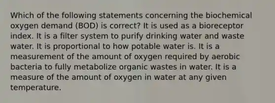 Which of the following statements concerning the biochemical oxygen demand (BOD) is correct? It is used as a bioreceptor index. It is a filter system to purify drinking water and waste water. It is proportional to how potable water is. It is a measurement of the amount of oxygen required by aerobic bacteria to fully metabolize organic wastes in water. It is a measure of the amount of oxygen in water at any given temperature.