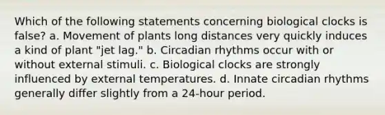 Which of the following statements concerning biological clocks is false? a. Movement of plants long distances very quickly induces a kind of plant "jet lag." b. Circadian rhythms occur with or without external stimuli. c. Biological clocks are strongly influenced by external temperatures. d. Innate circadian rhythms generally differ slightly from a 24-hour period.