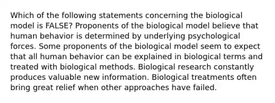 Which of the following statements concerning the biological model is FALSE? Proponents of the biological model believe that human behavior is determined by underlying psychological forces. Some proponents of the biological model seem to expect that all human behavior can be explained in biological terms and treated with biological methods. Biological research constantly produces valuable new information. Biological treatments often bring great relief when other approaches have failed.