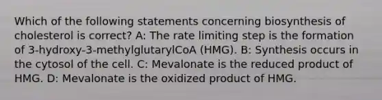 Which of the following statements concerning biosynthesis of cholesterol is correct? A: The rate limiting step is the formation of 3-hydroxy-3-methylglutarylCoA (HMG). B: Synthesis occurs in the cytosol of the cell. C: Mevalonate is the reduced product of HMG. D: Mevalonate is the oxidized product of HMG.