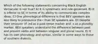 Which of the following statements concerning Black English Vernacular is not true? A) It is systematic and rule-governed. B) It is inferior to SE in terms of its ability to communicate complex ideas. C) One phonological difference is that BEV speakers are less likely to pronounce the r than SE speakers are. D) Despite their omission of -ed as a past-tense marker and -s as a plurality marker, BEV speakers understand the difference between past and present verbs and between singular and plural nouns. E) It has its own phonology and syntax, similar in some ways to those of southern dialects.