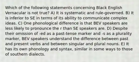 Which of the following statements concerning Black English Vernacular is not true? A) It is systematic and rule-governed. B) It is inferior to SE in terms of its ability to communicate complex ideas. C) One phonological difference is that BEV speakers are less likely to pronounce the r than SE speakers are. D) Despite their omission of -ed as a past-tense marker and -s as a plurality marker, BEV speakers understand the difference between past and present verbs and between singular and plural nouns. E) It has its own phonology and syntax, similar in some ways to those of southern dialects.