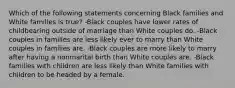 Which of the following statements concerning Black families and White families is true? -Black couples have lower rates of childbearing outside of marriage than White couples do. -Black couples in families are less likely ever to marry than White couples in families are. -Black couples are more likely to marry after having a nonmarital birth than White couples are. -Black families with children are less likely than White families with children to be headed by a female.