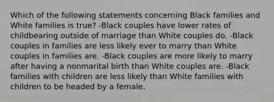 Which of the following statements concerning Black families and White families is true? -Black couples have lower rates of childbearing outside of marriage than White couples do. -Black couples in families are less likely ever to marry than White couples in families are. -Black couples are more likely to marry after having a nonmarital birth than White couples are. -Black families with children are less likely than White families with children to be headed by a female.