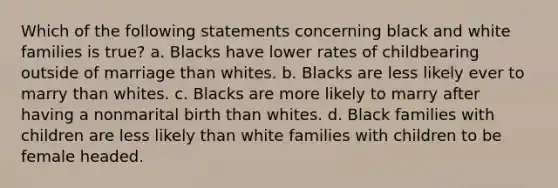 Which of the following statements concerning black and white families is true? a. Blacks have lower rates of childbearing outside of marriage than whites. b. Blacks are less likely ever to marry than whites. c. Blacks are more likely to marry after having a nonmarital birth than whites. d. Black families with children are less likely than white families with children to be female headed.