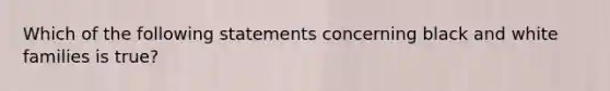 Which of the following statements concerning black and white families is true?