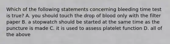 Which of the following statements concerning bleeding time test is true? A. you should touch the drop of blood only with the filter paper B. a stopwatch should be started at the same time as the puncture is made C. it is used to assess platelet function D. all of the above