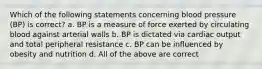 Which of the following statements concerning blood pressure (BP) is correct? a. BP is a measure of force exerted by circulating blood against arterial walls b. BP is dictated via cardiac output and total peripheral resistance c. BP can be influenced by obesity and nutrition d. All of the above are correct