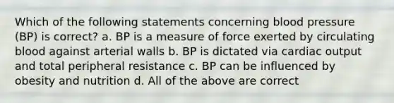 Which of the following statements concerning blood pressure (BP) is correct? a. BP is a measure of force exerted by circulating blood against arterial walls b. BP is dictated via cardiac output and total peripheral resistance c. BP can be influenced by obesity and nutrition d. All of the above are correct