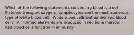 Which of the following statements concerning blood is true? -Platelets transport oxygen. -Lymphocytes are the most numerous type of white blood cell. -White blood cells outnumber red blood cells. -All formed elements are produced in red bone marrow. -Red blood cells function in immunity.