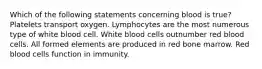 Which of the following statements concerning blood is true? Platelets transport oxygen. Lymphocytes are the most numerous type of white blood cell. White blood cells outnumber red blood cells. All formed elements are produced in red bone marrow. Red blood cells function in immunity.