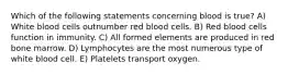 Which of the following statements concerning blood is true? A) White blood cells outnumber red blood cells. B) Red blood cells function in immunity. C) All formed elements are produced in red bone marrow. D) Lymphocytes are the most numerous type of white blood cell. E) Platelets transport oxygen.