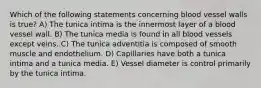 Which of the following statements concerning blood vessel walls is true? A) The tunica intima is the innermost layer of a blood vessel wall. B) The tunica media is found in all blood vessels except veins. C) The tunica adventitia is composed of smooth muscle and endothelium. D) Capillaries have both a tunica intima and a tunica media. E) Vessel diameter is control primarily by the tunica intima.