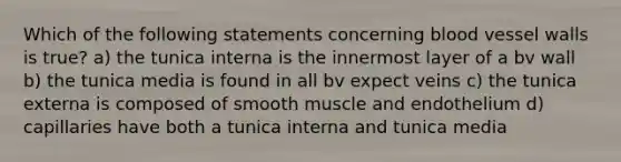 Which of the following statements concerning blood vessel walls is true? a) the tunica interna is the innermost layer of a bv wall b) the tunica media is found in all bv expect veins c) the tunica externa is composed of smooth muscle and endothelium d) capillaries have both a tunica interna and tunica media