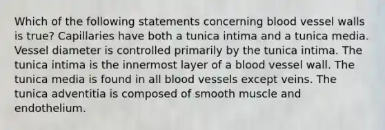 Which of the following statements concerning blood vessel walls is true? Capillaries have both a tunica intima and a tunica media. Vessel diameter is controlled primarily by the tunica intima. The tunica intima is the innermost layer of a blood vessel wall. The tunica media is found in all blood vessels except veins. The tunica adventitia is composed of smooth muscle and endothelium.