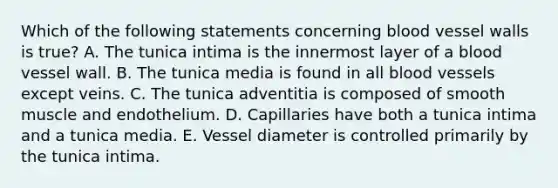 Which of the following statements concerning blood vessel walls is true? A. The tunica intima is the innermost layer of a blood vessel wall. B. The tunica media is found in all blood vessels except veins. C. The tunica adventitia is composed of smooth muscle and endothelium. D. Capillaries have both a tunica intima and a tunica media. E. Vessel diameter is controlled primarily by the tunica intima.