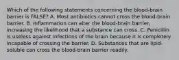 Which of the following statements concerning the blood-brain barrier is FALSE? A. Most antibiotics cannot cross the blood-brain barrier. B. Inflammation can alter the blood-brain barrier, increasing the likelihood that a substance can cross. C. Penicillin is useless against infections of the brain because it is completely incapable of crossing the barrier. D. Substances that are lipid-soluble can cross the blood-brain barrier readily.