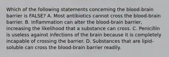 Which of the following statements concerning the blood-brain barrier is FALSE? A. Most antibiotics cannot cross the blood-brain barrier. B. Inflammation can alter the blood-brain barrier, increasing the likelihood that a substance can cross. C. Penicillin is useless against infections of the brain because it is completely incapable of crossing the barrier. D. Substances that are lipid-soluble can cross the blood-brain barrier readily.