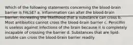 Which of the following statements concerning the blood-brain barrier is FALSE? a. Inflammation can alter the blood-brain barrier, increasing the likelihood that a substance can cross b. Most antibiotics cannot cross the blood-brain barrier c. Penicillin is useless against infections of the brain because it is completely incapable of crossing the barrier d. Substances that are lipid-soluble can cross the blood-brain barrier readily