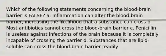 Which of the following statements concerning the blood-brain barrier is FALSE? a. Inflammation can alter the blood-brain barrier, increasing the likelihood that a substance can cross b. Most antibiotics cannot cross the blood-brain barrier c. Penicillin is useless against infections of the brain because it is completely incapable of crossing the barrier d. Substances that are lipid-soluble can cross the blood-brain barrier readily