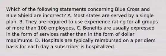 Which of the following statements concerning Blue Cross and Blue Shield are incorrect? A. Most states are served by a single plan. B. They are required to use experience rating for all groups of more than 100 employees. C. Benefits are usually expressed in the form of services rather than in the form of dollar maximums. D. Hospitals are typically reimbursed on a per diem basis for each day a subscriber is hospitalized.