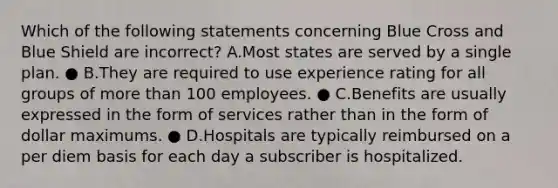 Which of the following statements concerning Blue Cross and Blue Shield are incorrect? A.Most states are served by a single plan. ● B.They are required to use experience rating for all groups of more than 100 employees. ● C.Benefits are usually expressed in the form of services rather than in the form of dollar maximums. ● D.Hospitals are typically reimbursed on a per diem basis for each day a subscriber is hospitalized.