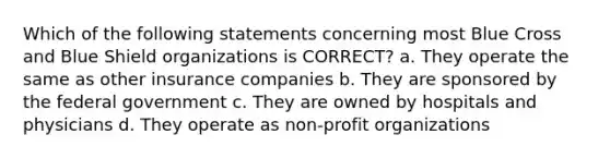 Which of the following statements concerning most Blue Cross and Blue Shield organizations is CORRECT? a. They operate the same as other insurance companies b. They are sponsored by the federal government c. They are owned by hospitals and physicians d. They operate as non-profit organizations