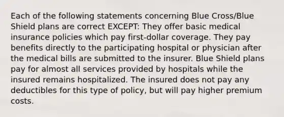 Each of the following statements concerning Blue Cross/Blue Shield plans are correct EXCEPT: They offer basic medical insurance policies which pay first-dollar coverage. They pay benefits directly to the participating hospital or physician after the medical bills are submitted to the insurer. Blue Shield plans pay for almost all services provided by hospitals while the insured remains hospitalized. The insured does not pay any deductibles for this type of policy, but will pay higher premium costs.