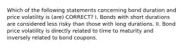 Which of the following statements concerning bond duration and price volatility is (are) CORRECT? I. Bonds with short durations are considered less risky than those with long durations. II. Bond price volatility is directly related to time to maturity and inversely related to bond coupons.