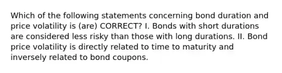 Which of the following statements concerning bond duration and price volatility is (are) CORRECT? I. Bonds with short durations are considered less risky than those with long durations. II. Bond price volatility is directly related to time to maturity and inversely related to bond coupons.