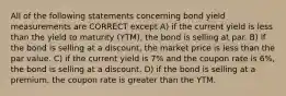 All of the following statements concerning bond yield measurements are CORRECT except A) if the current yield is less than the yield to maturity (YTM), the bond is selling at par. B) if the bond is selling at a discount, the market price is less than the par value. C) if the current yield is 7% and the coupon rate is 6%, the bond is selling at a discount. D) if the bond is selling at a premium, the coupon rate is greater than the YTM.