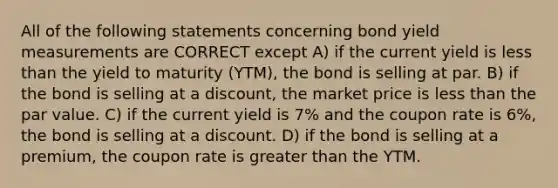 All of the following statements concerning bond yield measurements are CORRECT except A) if the current yield is less than the yield to maturity (YTM), the bond is selling at par. B) if the bond is selling at a discount, the market price is less than the par value. C) if the current yield is 7% and the coupon rate is 6%, the bond is selling at a discount. D) if the bond is selling at a premium, the coupon rate is greater than the YTM.