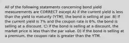 All of the following statements concerning bond yield measurements are CORRECT except A) if the current yield is less than the yield to maturity (YTM), the bond is selling at par. B) if the current yield is 7% and the coupon rate is 6%, the bond is selling at a discount. C) if the bond is selling at a discount, the market price is less than the par value. D) if the bond is selling at a premium, the coupon rate is greater than the YTM.