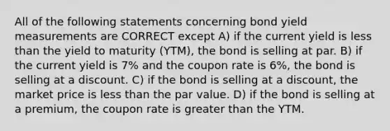 All of the following statements concerning bond yield measurements are CORRECT except A) if the current yield is less than the yield to maturity (YTM), the bond is selling at par. B) if the current yield is 7% and the coupon rate is 6%, the bond is selling at a discount. C) if the bond is selling at a discount, the market price is less than the par value. D) if the bond is selling at a premium, the coupon rate is greater than the YTM.