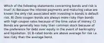 Which of the following statements concerning bonds and risk is true? A) Because the interest payments and maturing value are known the only risk associated with investing in bonds is default risk. B) Zero coupon bonds are always more risky than bonds with high coupon rates because of the time value of money. C) Bonds are generally less risky than common stock because of the preference for debt over equity in the event of bankruptcy and liquidation. D) B-rated bonds are above average for risk i.e. less risky than the average bond.