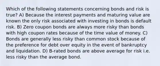 Which of the following statements concerning bonds and risk is true? A) Because the interest payments and maturing value are known the only risk associated with investing in bonds is default risk. B) Zero coupon bonds are always more risky than bonds with high coupon rates because of the time value of money. C) Bonds are generally less risky than common stock because of the preference for debt over equity in the event of bankruptcy and liquidation. D) B-rated bonds are above average for risk i.e. less risky than the average bond.