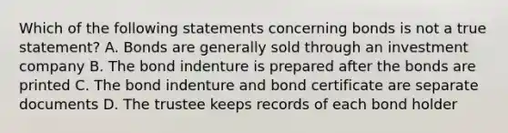 Which of the following statements concerning bonds is not a true statement? A. Bonds are generally sold through an investment company B. The bond indenture is prepared after the bonds are printed C. The bond indenture and bond certificate are separate documents D. The trustee keeps records of each bond holder