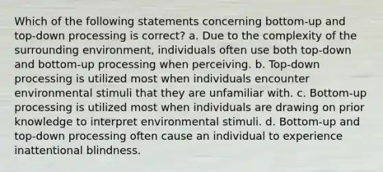 Which of the following statements concerning bottom-up and top-down processing is correct? a. Due to the complexity of the surrounding environment, individuals often use both top-down and bottom-up processing when perceiving. b. Top-down processing is utilized most when individuals encounter environmental stimuli that they are unfamiliar with. c. Bottom-up processing is utilized most when individuals are drawing on prior knowledge to interpret environmental stimuli. d. Bottom-up and top-down processing often cause an individual to experience inattentional blindness.