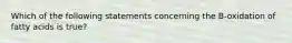 Which of the following statements concerning the B-oxidation of fatty acids is true?