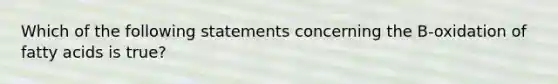 Which of the following statements concerning the B-oxidation of fatty acids is true?